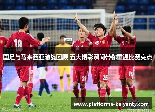国足与马来西亚激战回顾 五大精彩瞬间带你重温比赛亮点
