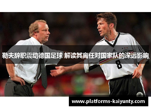 勒夫辞职震动德国足球 解读其离任对国家队的深远影响