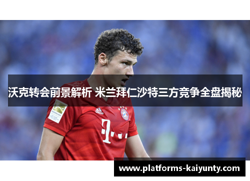 沃克转会前景解析 米兰拜仁沙特三方竞争全盘揭秘 沃克转会前景解析 米兰拜仁沙特三方竞争全盘揭秘