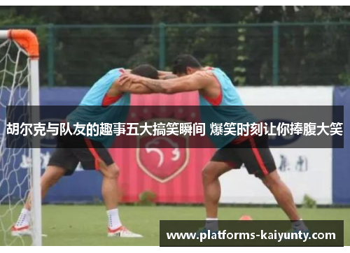 胡尔克与队友的趣事五大搞笑瞬间 爆笑时刻让你捧腹大笑 胡尔克与队友的趣事五大搞笑瞬间 爆笑时刻让你捧腹大笑