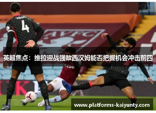 英超焦点：维拉迎战强敌西汉姆能否把握机会冲击前四