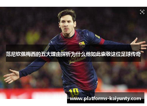 范尼钦佩梅西的五大理由探析为什么他如此崇敬这位足球传奇 范尼钦佩梅西的五大理由探析为什么他如此崇敬这位足球传奇