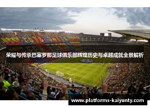 荣耀与传承巴塞罗那足球俱乐部辉煌历史与卓越成就全景解析