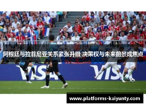 阿根廷与拉菲尼亚关系紧张升级 决策权与未来前景成焦点