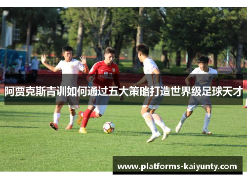 阿贾克斯青训如何通过五大策略打造世界级足球天才 阿贾克斯青训如何通过五大策略打造世界级足球天才