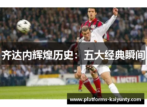 齐达内辉煌历史：五大经典瞬间