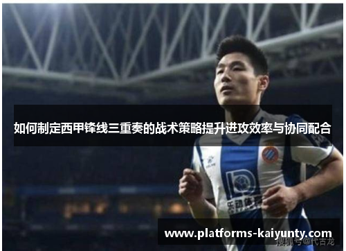 如何制定西甲锋线三重奏的战术策略提升进攻效率与协同配合