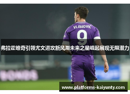 弗拉霍维奇引领尤文进攻新风潮未来之星崛起展现无限潜力