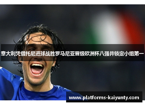 意大利凭借托尼进球战胜罗马尼亚晋级欧洲杯八强并锁定小组第一