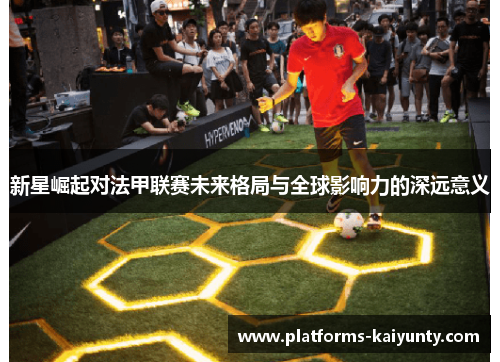 新星崛起对法甲联赛未来格局与全球影响力的深远意义 新星崛起对法甲联赛未来格局与全球影响力的深远意义