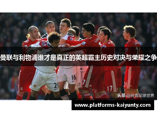 曼联与利物浦谁才是真正的英超霸主历史对决与荣耀之争 曼联与利物浦谁才是真正的英超霸主历史对决与荣耀之争