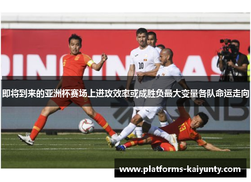 即将到来的亚洲杯赛场上进攻效率或成胜负最大变量各队命运走向 即将到来的亚洲杯赛场上进攻效率或成胜负最大变量各队命运走向