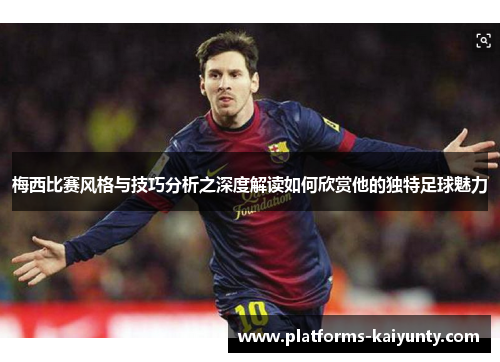 梅西比赛风格与技巧分析之深度解读如何欣赏他的独特足球魅力