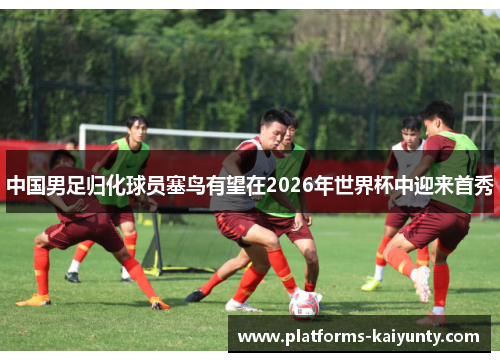 中国男足归化球员塞鸟有望在2026年世界杯中迎来首秀