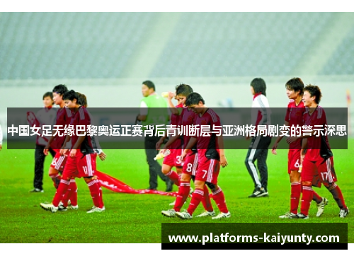 中国女足无缘巴黎奥运正赛背后青训断层与亚洲格局剧变的警示深思