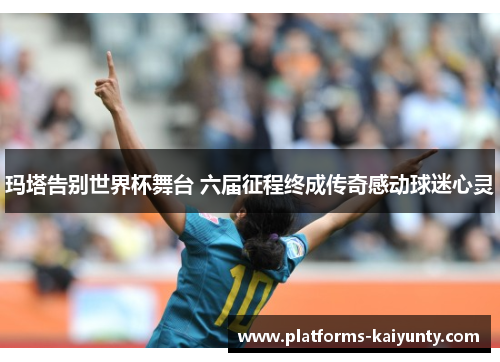 玛塔告别世界杯舞台 六届征程终成传奇感动球迷心灵 玛塔告别世界杯舞台 六届征程终成传奇感动球迷心灵