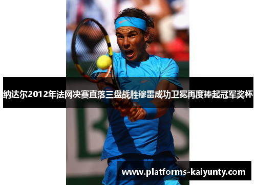纳达尔2012年法网决赛直落三盘战胜穆雷成功卫冕再度捧起冠军奖杯