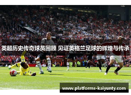 英超历史传奇球员回顾 见证英格兰足球的辉煌与传承