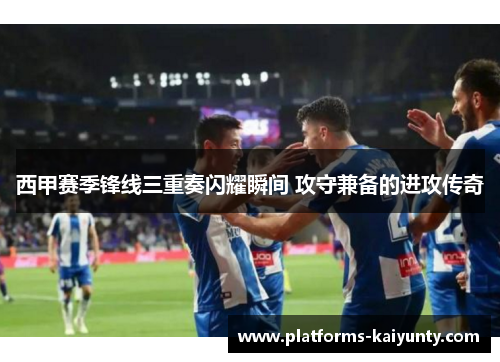 西甲赛季锋线三重奏闪耀瞬间 攻守兼备的进攻传奇